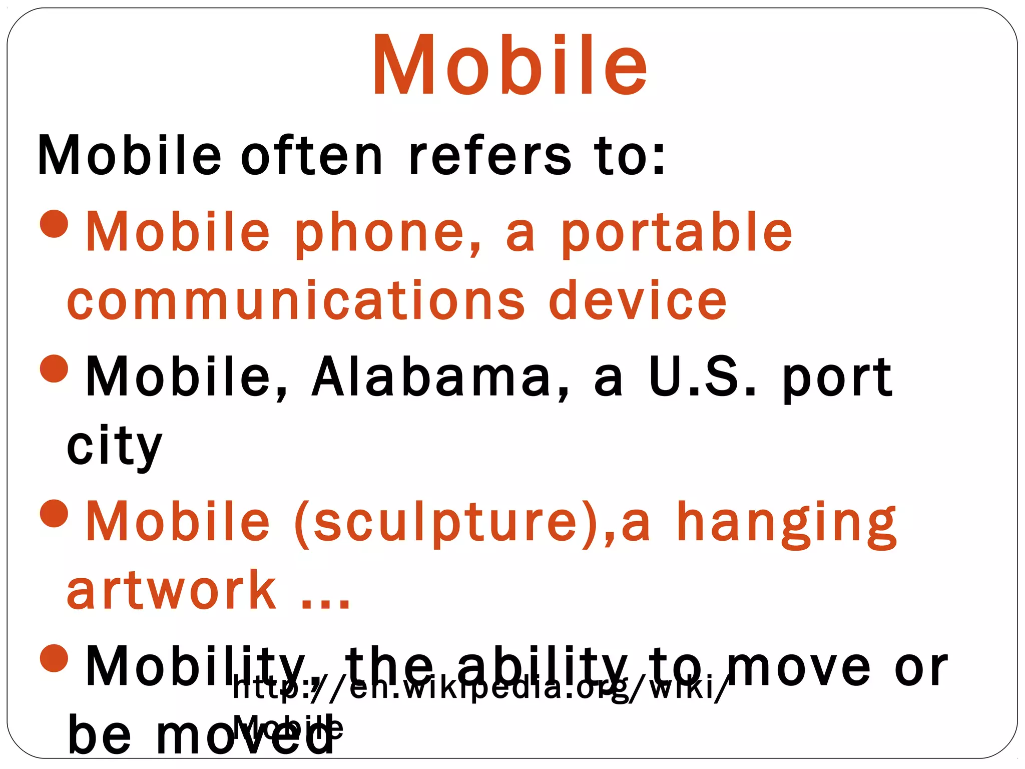 Mobile
Mobile often refers to:
Mobile phone, a portable
communications device
Mobile, Alabama, a U.S. port
city
Mobile (sculpture),a hanging
artwork ...
Mobility, the ability to move or
be moved
http://en.wikipedia.org/wiki/
Mobile
 
