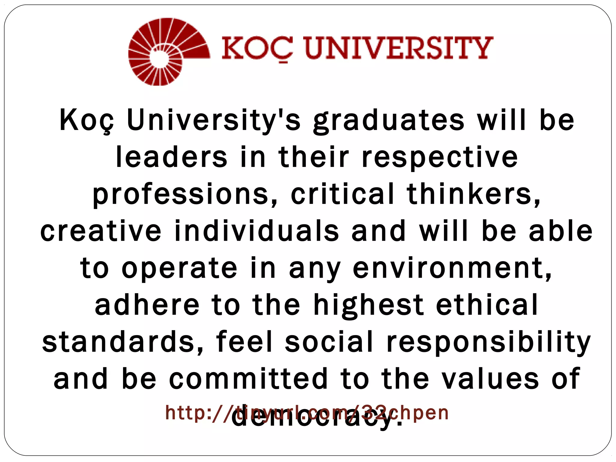 Koç University's graduates will be
leaders in their respective
professions, critical thinkers,
creative individuals and will be able
to operate in any environment,
adhere to the highest ethical
standards, feel social responsibility
and be committed to the values of
democracy.http://tinyurl.com/32chpen
 