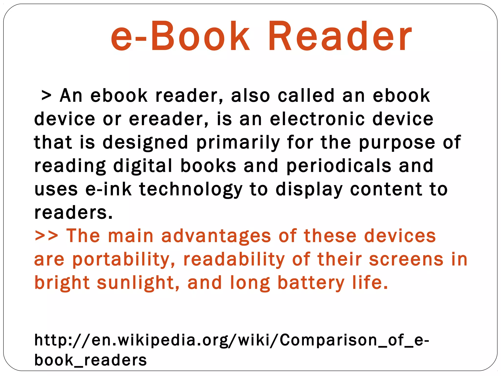 e-Book Reader
http://en.wikipedia.org/wiki/Comparison_of_e-
book_readers
> An ebook reader, also called an ebook
device or ereader, is an electronic device
that is designed primarily for the purpose of
reading digital books and periodicals and
uses e-ink technology to display content to
readers.
>> The main advantages of these devices
are portability, readability of their screens in
bright sunlight, and long battery life.
 