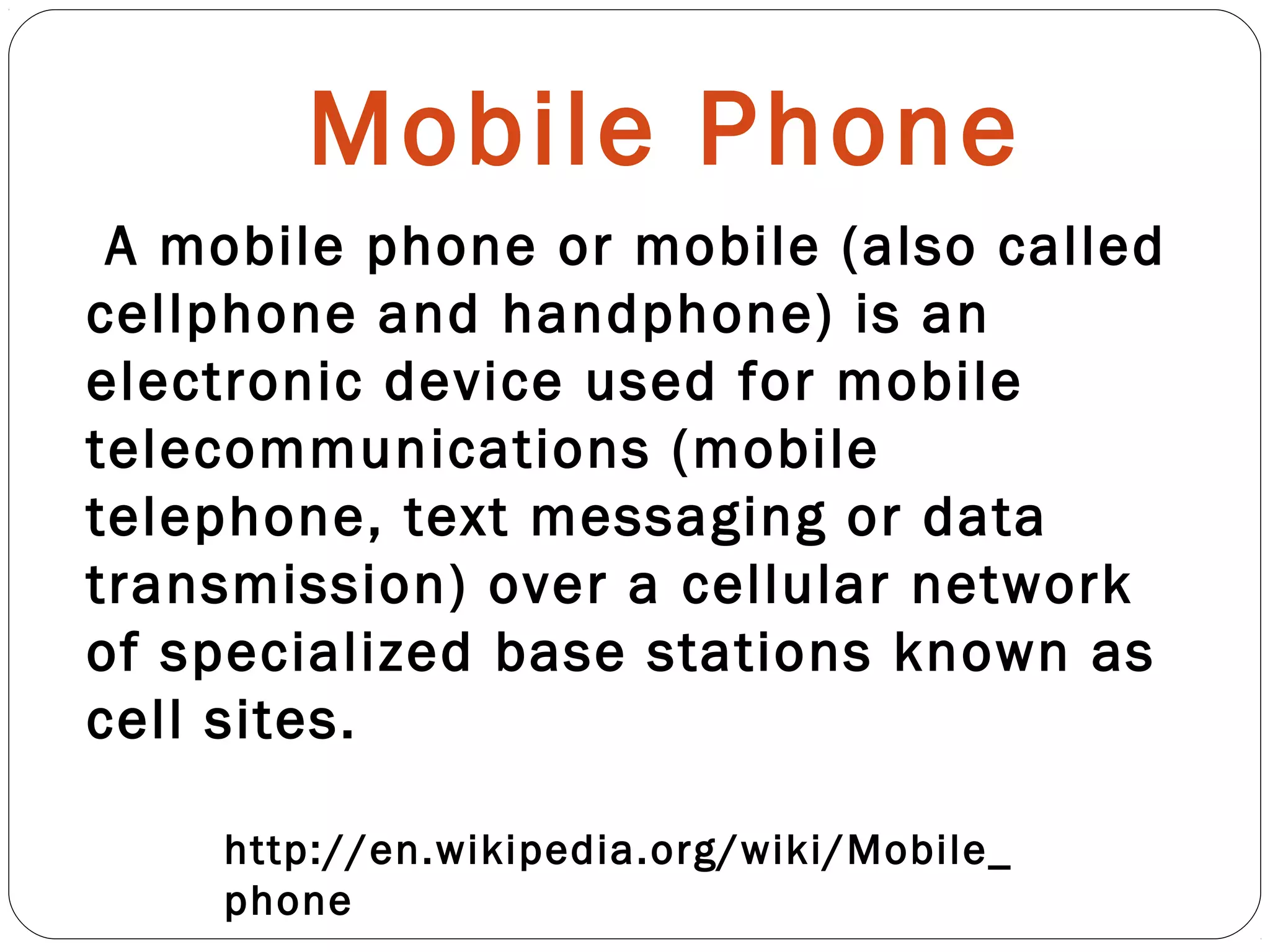 Mobile Phone
http://en.wikipedia.org/wiki/Mobile_
phone
A mobile phone or mobile (also called
cellphone and handphone) is an
electronic device used for mobile
telecommunications (mobile
telephone, text messaging or data
transmission) over a cellular network
of specialized base stations known as
cell sites.
 
