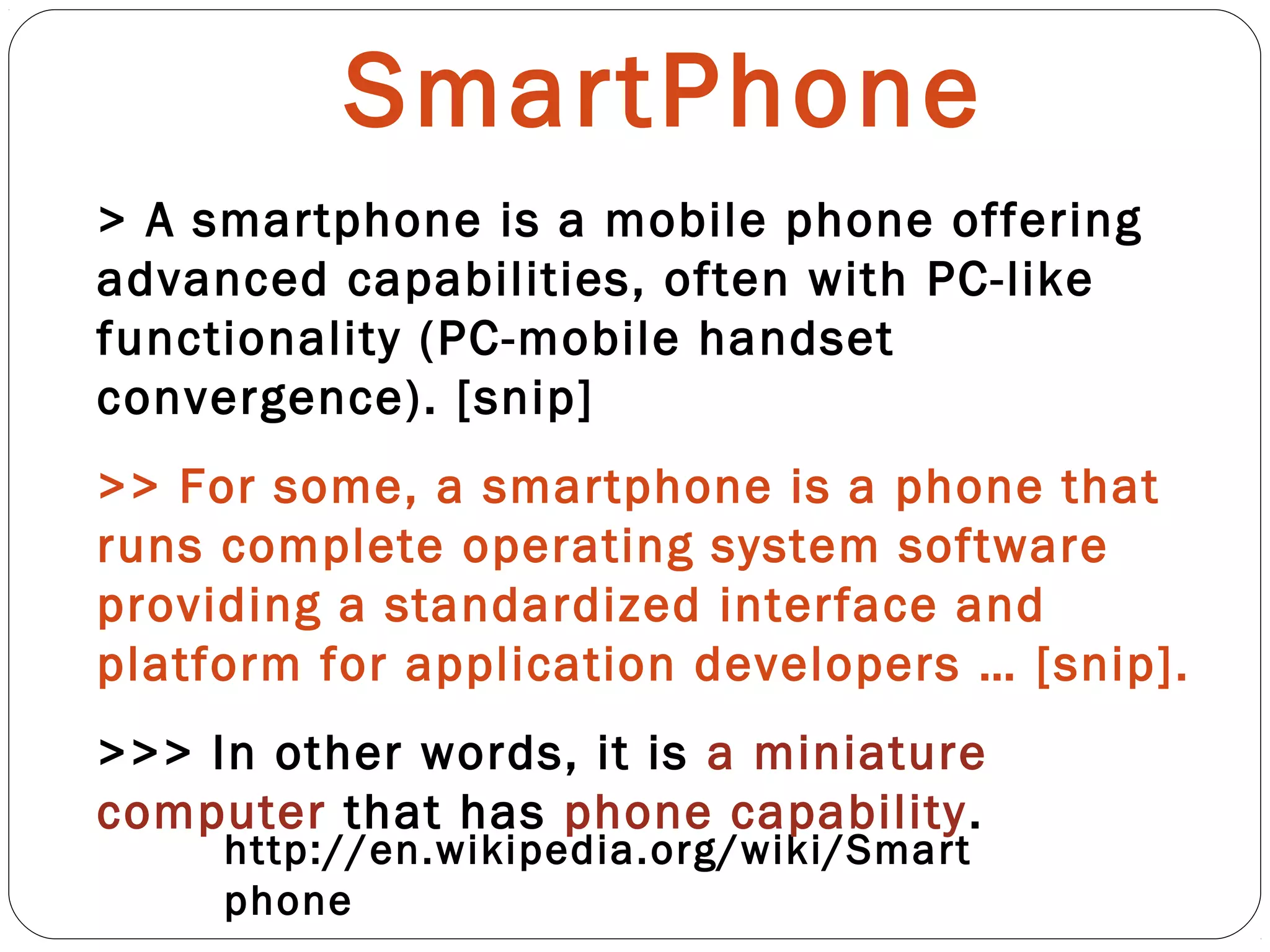 SmartPhone
http://en.wikipedia.org/wiki/Smart
phone
> A smartphone is a mobile phone offering
advanced capabilities, often with PC-like
functionality (PC-mobile handset
convergence). [snip]
>> For some, a smartphone is a phone that
runs complete operating system software
providing a standardized interface and
platform for application developers … [snip].
>>> In other words, it is a miniature
computer that has phone capability.
 