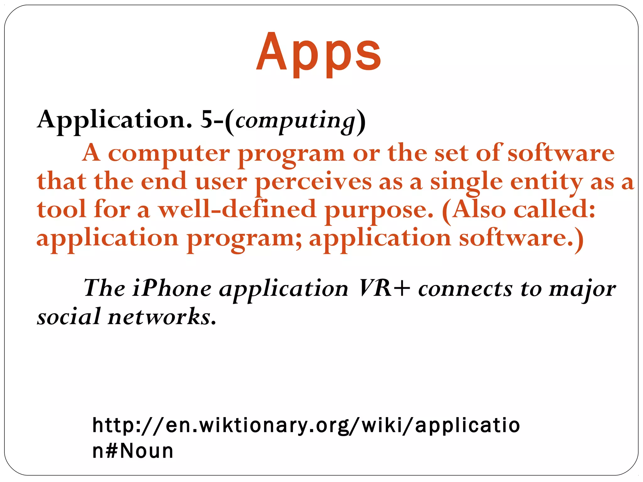 Apps
Application. 5-(computing)
A computer program or the set of software
that the end user perceives as a single entity as a
tool for a well-defined purpose. (Also called:
application program; application software.)
The iPhone application VR+ connects to major
social networks.
 
http://en.wiktionary.org/wiki/applicatio
n#Noun
 