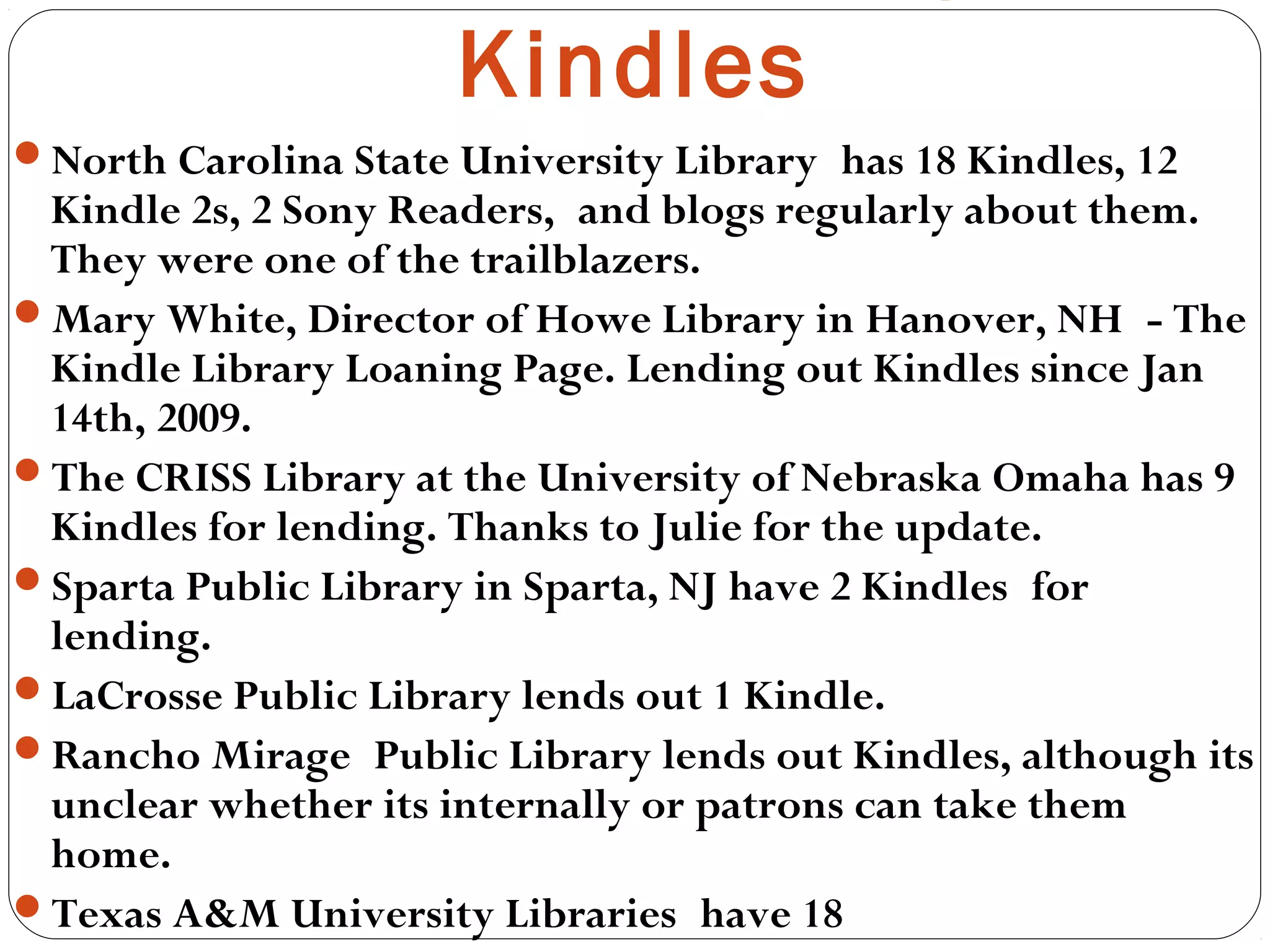 North Carolina State University Library has 18 Kindles, 12
Kindle 2s, 2 Sony Readers, and blogs regularly about them.
They were one of the trailblazers.
Mary White, Director of Howe Library in Hanover, NH - The
Kindle Library Loaning Page. Lending out Kindles since Jan
14th, 2009.
The CRISS Library at the University of Nebraska Omaha has 9
Kindles for lending. Thanks to Julie for the update.
Sparta Public Library in Sparta, NJ have 2 Kindles for
lending.  
LaCrosse Public Library lends out 1 Kindle. 
Rancho Mirage Public Library lends out Kindles, although its
unclear whether its internally or patrons can take them
home.
Texas A&M University Libraries have 18
Kindles
 
