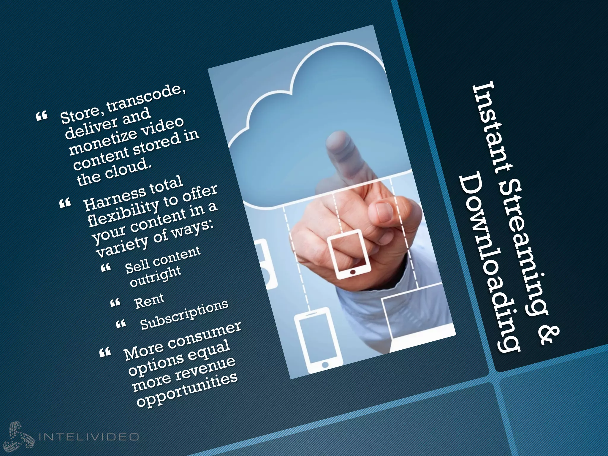 InstantStreaming&
Downloading
}  Store, transcode,
deliver and
monetize video
content stored in
the cloud.
}  Harness total
flexibility to offer
your content in a
variety of ways:
}  Sell content
outright
}  Rent
}  Subscriptions
}  More consumer
options equal
more revenue
opportunities
 