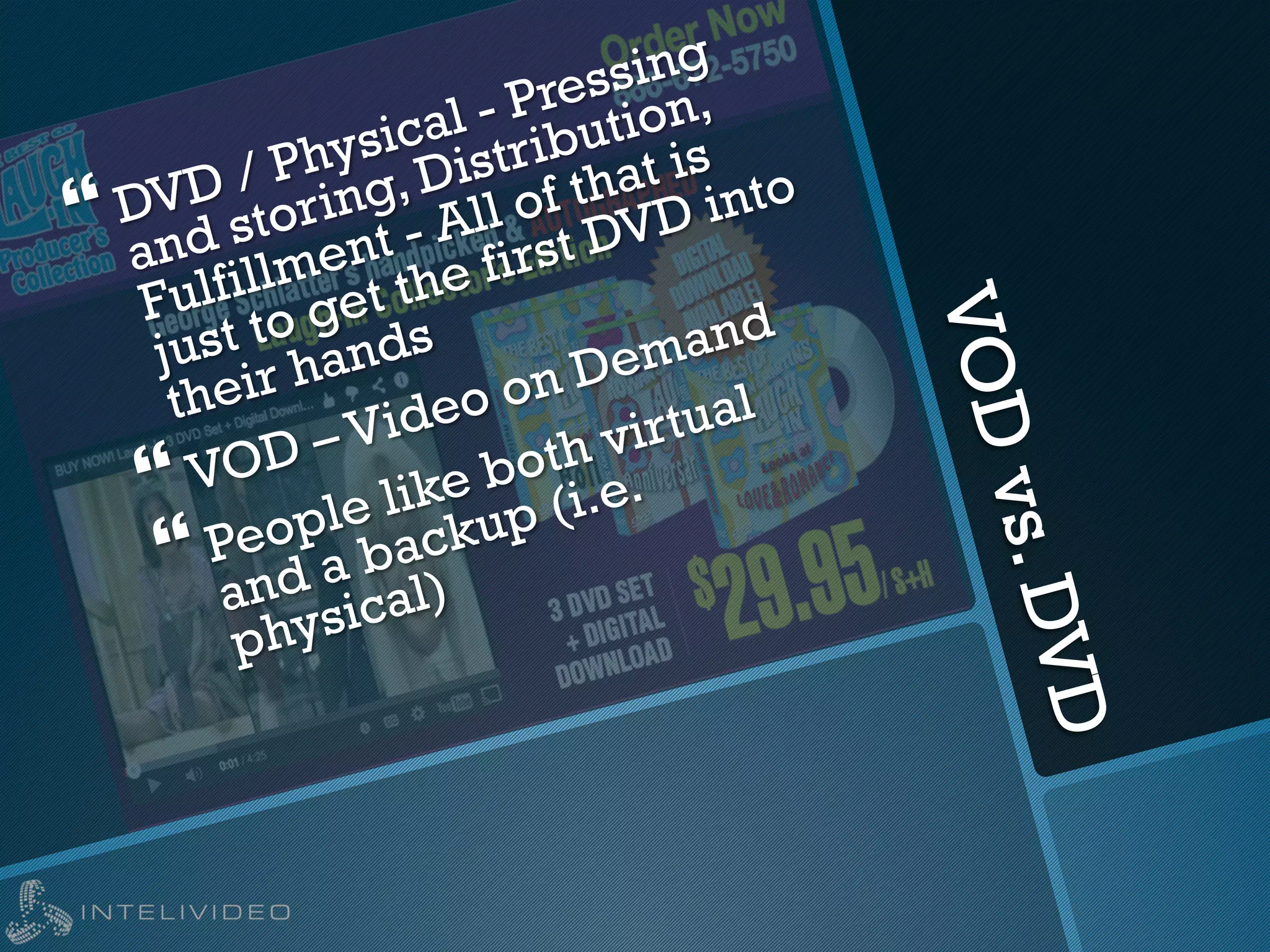 VODvs.DVD
} DVD / Physical - Pressing
and storing, Distribution,
Fulfillment - All of that is
just to get the first DVD into
their hands
} VOD – Video on Demand
} People like both virtual
and a backup (i.e.
physical)
 