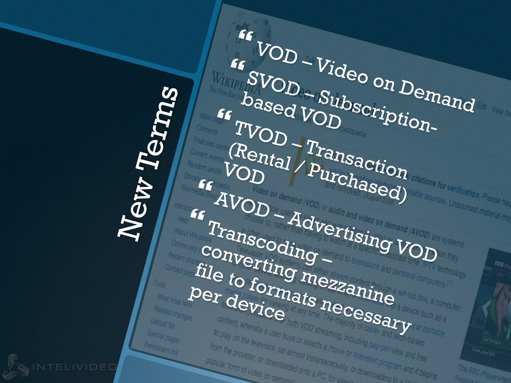 NewTerms
} VOD – Video on Demand
} SVOD – Subscription-
based VOD} TVOD – Transaction
(Rental / Purchased)
VOD
} AVOD – Advertising VOD
} Transcoding –
converting mezzanine
file to formats necessary
per device
 