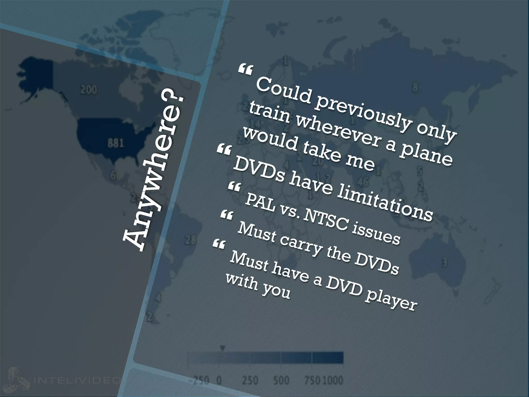 Anywhere?
} Could previously only
train wherever a plane
would take me} DVDs have limitations
}  PAL vs. NTSC issues
}  Must carry the DVDs
}  Must have a DVD player
with you
 