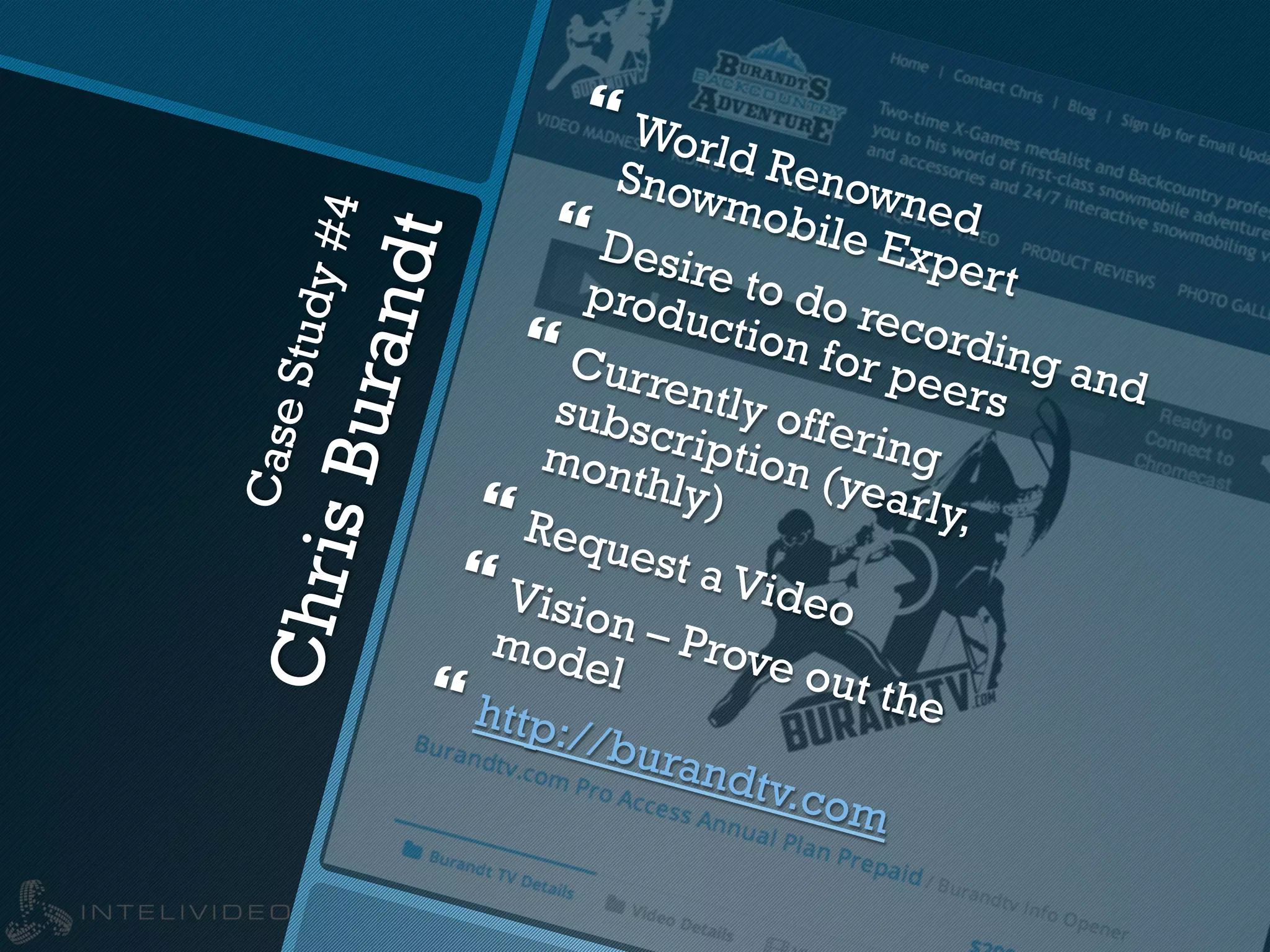 CaseStudy#4
ChrisBurandt
} World Renowned
Snowmobile Expert
} Desire to do recording and
production for peers
} Currently offering
subscription (yearly,
monthly)} Request a Video
} Vision – Prove out the
model
} http://burandtv.com
 