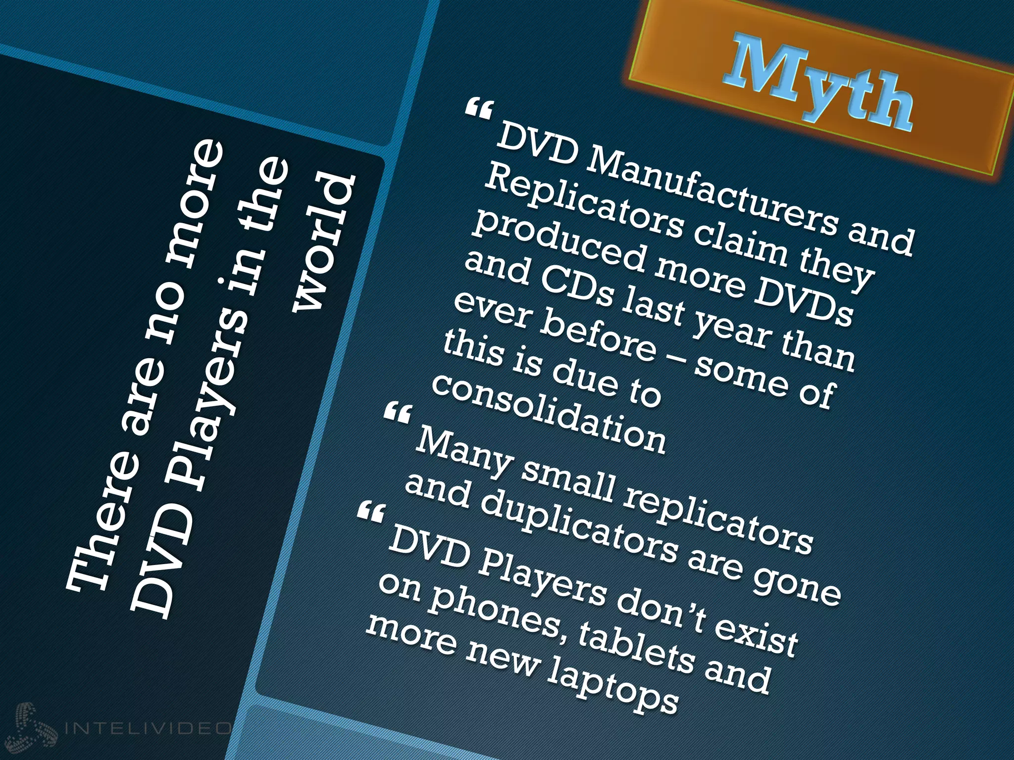 Therearenomore
DVDPlayersinthe
world
} DVD Manufacturers and
Replicators claim they
produced more DVDs
and CDs last year than
ever before – some of
this is due toconsolidation} Many small replicators
and duplicators are gone
} DVD Players don’t exist
on phones, tablets and
more new laptops
 