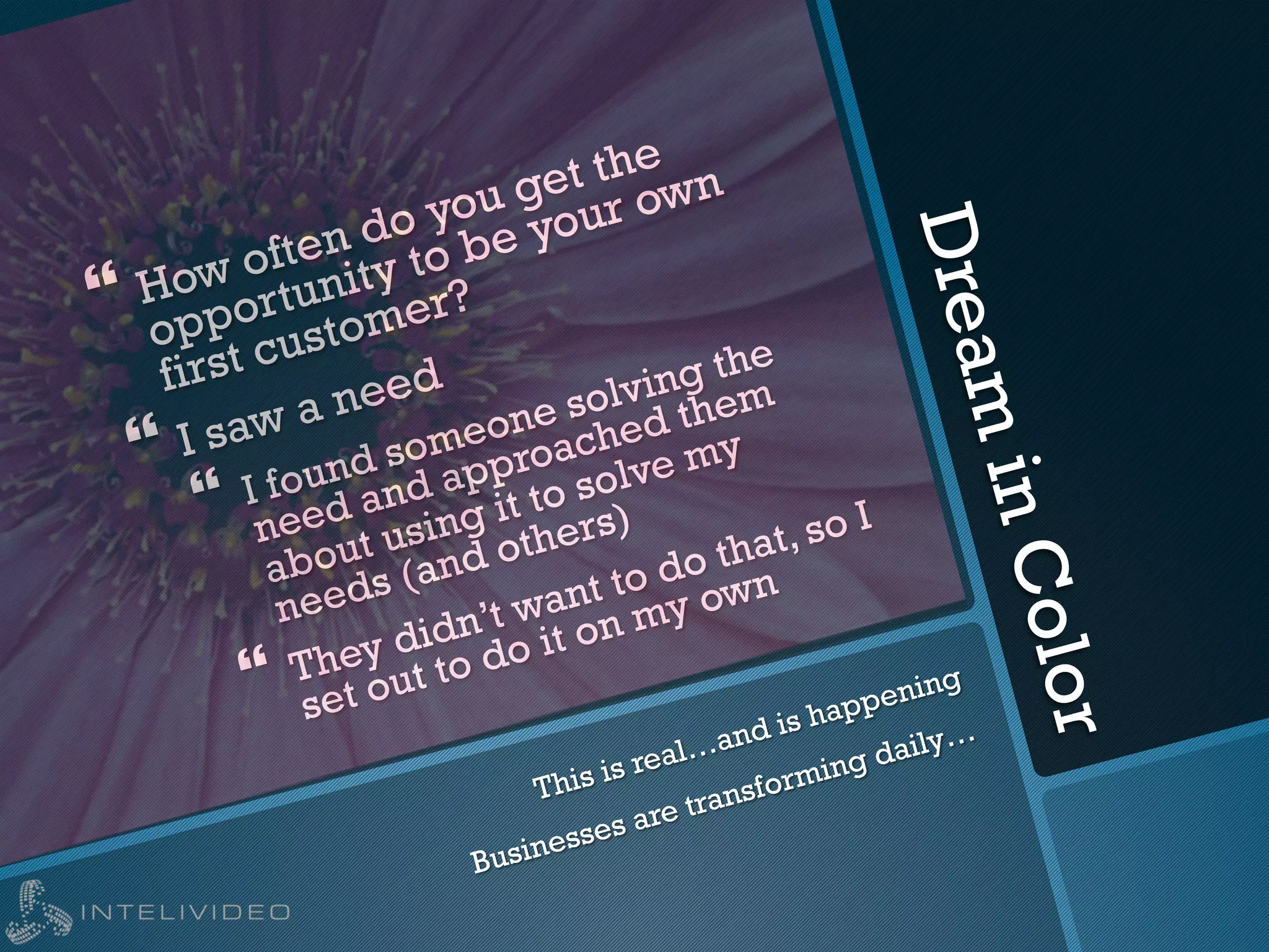 DreaminColor
} How often do you get the
opportunity to be your own
first customer?
} I saw a need
}  I found someone solving the
need and approached them
about using it to solve my
needs (and others)
}  They didn’t want to do that, so I
set out to do it on my own
This is real…and is happening
Businesses are transforming daily…
 