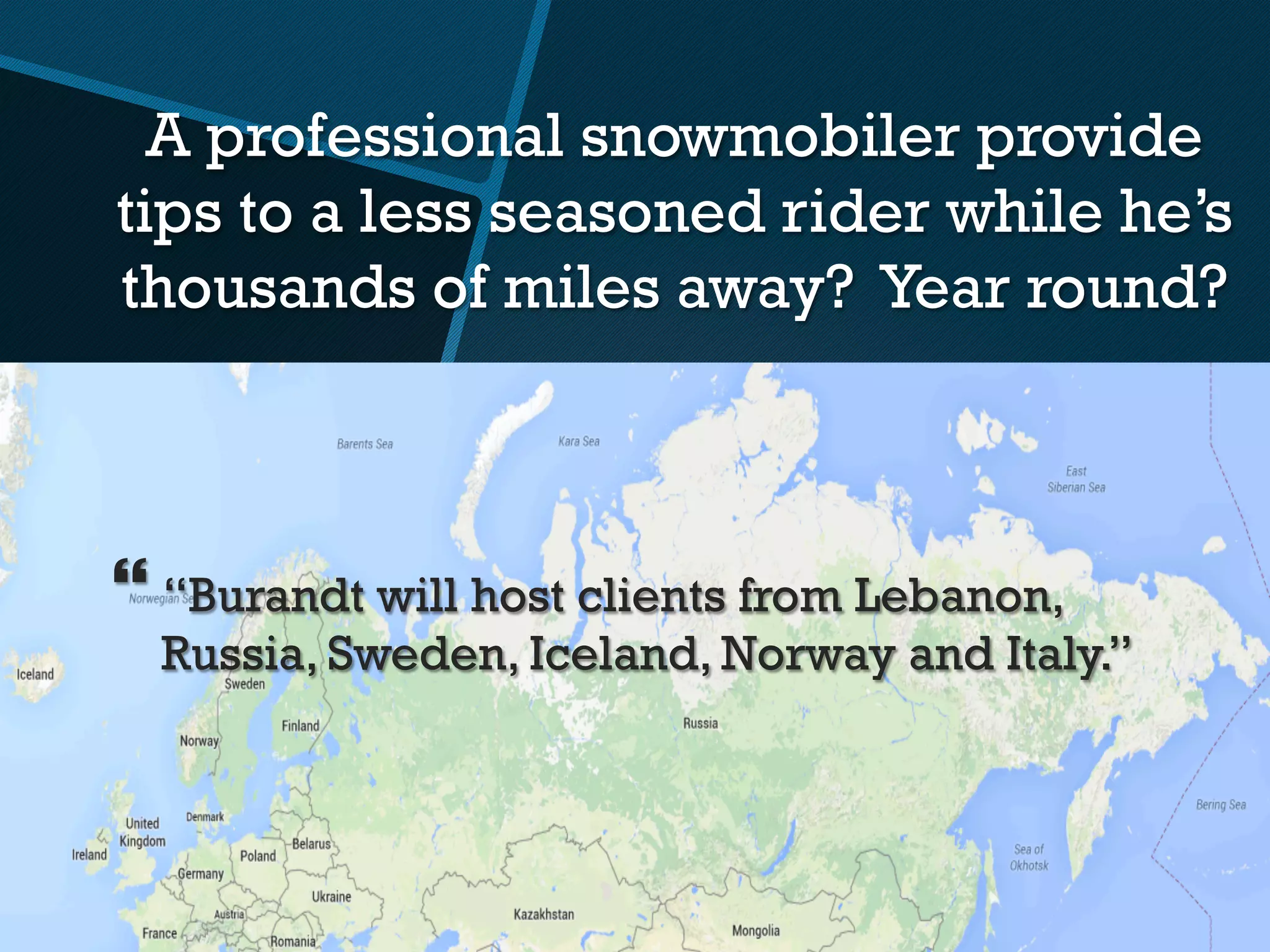 A professional snowmobiler provide
tips to a less seasoned rider while he’s
thousands of miles away? Year round?
} “Burandt will host clients from Lebanon,
Russia, Sweden, Iceland, Norway and Italy.”
 