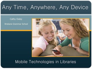 Any Time, Anywhere, Any Device
     Cathy Oxley

Brisbane Grammar School




          Mobile Technologies in Libraries
 