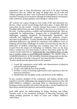 appropriate time in their development, and need to be given learning experiences that are within the range of things they can do with and without guidance (in their “zone of proximal development”). So any time anywhere learning can be inculcate through providing homely environment with continuous, proper guidance and training at various level. 
20th century saw a great change in every walks of life and education was the key, where several crucial changes had taken place. A major shift had taken place for the teacher. Teacher changes from master to facilitator. Paradigm shifted from one man leadership to the focus on each learner of the class. Teachers perform a complex and multidimensional role. They are responsible for implementing a program that is thoughtfully planned, challenging, engaging, integrated, developmentally appropriate, and culturally and linguistically responsive, and that promotes positive outcomes for all children. Teacher should be flexible enough to respond to individual differences and should be consistent with children’s ways of thinking and learning. Challenges of teacher increased day by day due to infiltration of modern technology into common man’s life. No one is escaped from the impact of technology on children. Gone are the days when a student has very little facility to divert them from study but 21st century teacher must have to “understand the way children learn , not the way a teacher wants to teach”(Howard Gardner). We should create a wonderful situation i.e. at the assembly, classroom, playground, on the bus, and at the home to develop a concept of “any time anywhere learning”. 
Teacher should provide opportunity for the students. 
1. Varied life experiences, social skills, and characteristics of physical and intellectual development, 
2. To give each child the best start possible, 
3. Provide a variety of learning opportunities and experiences that are based on assessment, 
4. Should know the strengths, needs, and interests of the children, 
In fact, teachers, members of the community, and families should work together to provide challenging and engaging learning experiences that will build children’s confidence, encourage them to continuation-ally to see learning as both enjoyable and useful, and provide a strong foundation for their future intellectual, physical, and social development. 
Each child shows his understanding by doing, showing, and telling. Teachers need to use assessment strategies of observing, listening, and asking probing questions in order to assess and evaluate children’s achievement.  