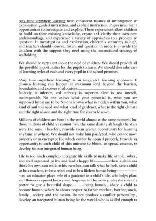Any time anywhere learning need consistent balance of investigation or exploration, guided instruction, and explicit instruction. Pupils need many opportunities to investigate and explore. These experiences allow children to build on their existing knowledge, create and clarify their own new understandings, and experience a variety of approaches to a problem or question. In investigation and exploration, children’s autonomy is high, and teachers should observe, listen, and question in order to provide the children with the support they need using the instructional strategy of scaffolding. 
We should be very alert about the need of children. We should provide all the possible opportunities for the pupils to learn. We should also take care of learning styles of each and every pupil in the school premises. 
“Any time anywhere learning” is an integrated learning approach. It ensures learning can happen at maximum level beyond the barriers, boundaries, and excuses of educators........................................................................ 
Nobody is inferior, and nobody is superior. One is just oneself, incomparable. No one knows what your potential is, what you are supposed by nature to be. No one knows what is hidden within you, what kind of soil you need and what kind of gardener, what is the right climate and the right season and the right time for you to be sown. 
Millions of children are born in the world almost at the same moment, but those millions of children cannot have the same destiny although the stars were the same. Therefore, provide them golden opportunity for learning any time anywhere. We should not make him paralyzed, who cannot move properly or an encrypted file which cannot be opened properly. Provide an opportunity to each child of this universe to bloom, to spread essence, to develop into an integrated human being. 
Life is too much complex- integrate life skills to make life simple, sober , and well organized to live and lead a happy life……………….where a child can think his own, can walk on his own foot, can talk what he feels, save a child to be a machine, to be a robot and to be a lifeless human being--------------- --as an educator plays role of a gardener in a child’s life, who helps plant and flower to spread beauty and fragrance in the society, play the role of a potter to give a beautiful shape---------being human , shape a child to become human, where he shows respect to father, mother , brother, uncle, family , society and the nation. Do not produce a conflict personality , develop an integrated human being for the world, who is skilled enough to  