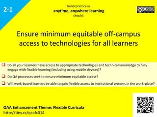  Do all your learners have access to appropriate technologies and technical knowledge to
fully engage with flexible learning (including using mobile devices)?
 Do quality assurance processes seek to ensure minimum equitable access?
 Will work-based learners be able to gain flexible access to institutional systems in the
work-place?
Ensure minimum equitable off-campus
access to technologies for all learners
QAA Enhancement Theme: Flexible Curricula
http://tiny.cc/qaafc014
2-1
Good practice in
anytime, anywhere learning
should:
 