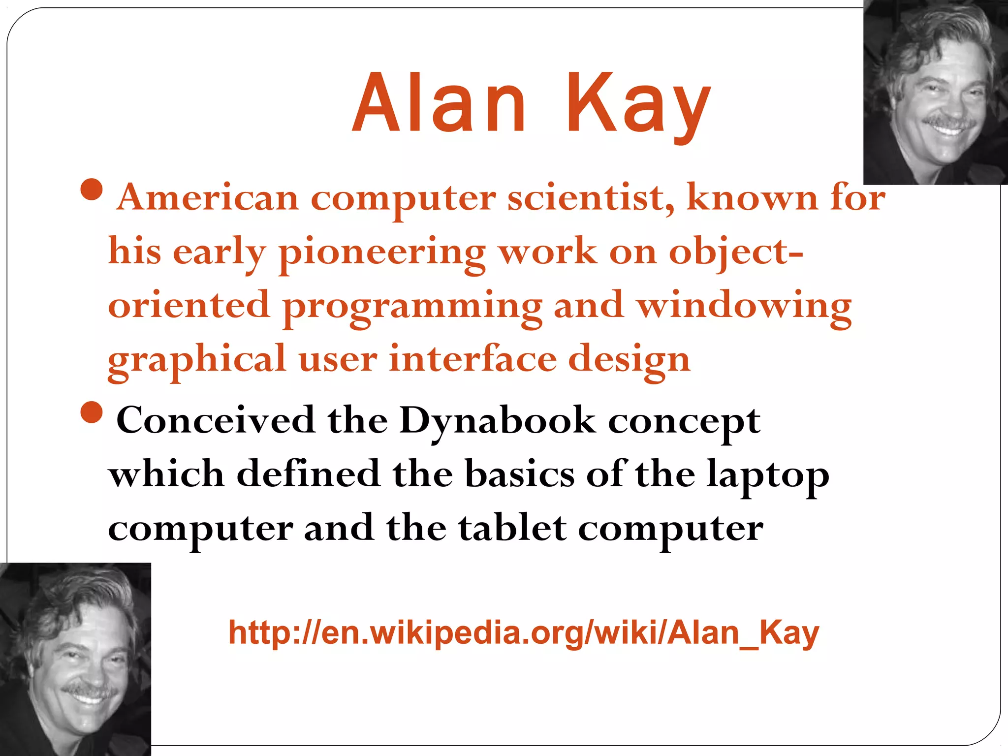 Alan Kay
American computer scientist, known for
his early pioneering work on object-
oriented programming and windowing
graphical user interface design
Conceived the Dynabook concept
which defined the basics of the laptop
computer and the tablet computer
http://en.wikipedia.org/wiki/Alan_Kay
 