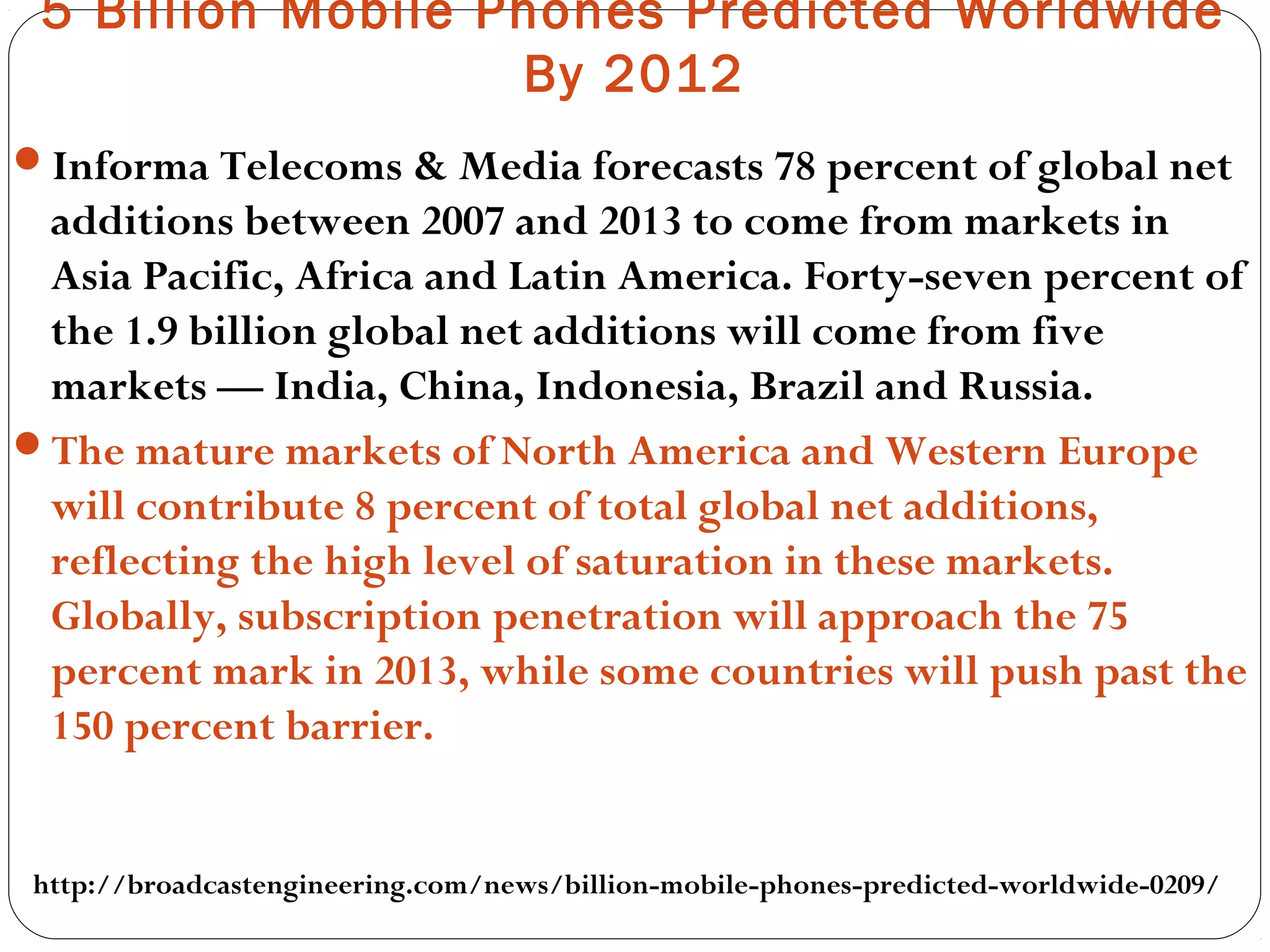 5 Billion Mobile Phones Predicted Worldwide
By 2012
Informa Telecoms & Media forecasts 78 percent of global net
additions between 2007 and 2013 to come from markets in
Asia Pacific, Africa and Latin America. Forty-seven percent of
the 1.9 billion global net additions will come from five
markets — India, China, Indonesia, Brazil and Russia.
The mature markets of North America and Western Europe
will contribute 8 percent of total global net additions,
reflecting the high level of saturation in these markets.
Globally, subscription penetration will approach the 75
percent mark in 2013, while some countries will push past the
150 percent barrier.
http://broadcastengineering.com/news/billion-mobile-phones-predicted-worldwide-0209/
 