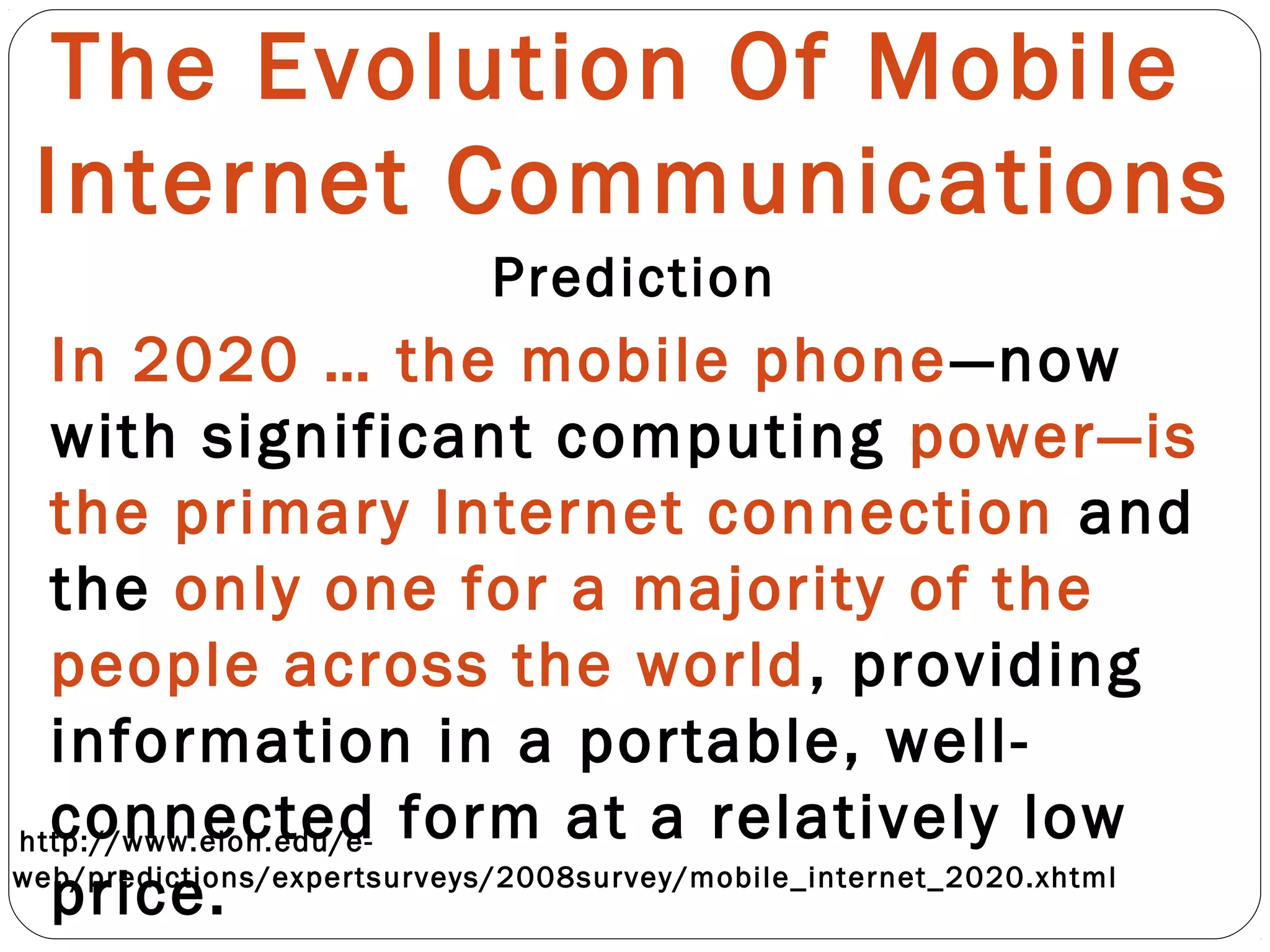 The Evolution Of Mobile
Internet Communications
Prediction
In 2020 … the mobile phone—now
with significant computing power—is
the primary Internet connection and
the only one for a majority of the
people across the world, providing
information in a portable, well-
connected form at a relatively low
price.
http://www.elon.edu/e-
web/predictions/expertsurveys/2008survey/mobile_internet_2020.xhtml
 