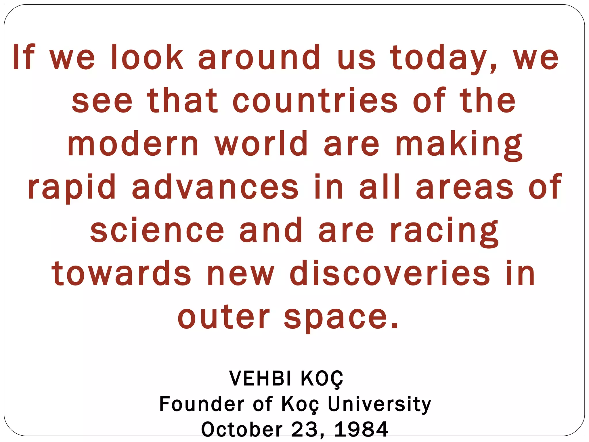 If we look around us today, we
see that countries of the
modern world are making
rapid advances in all areas of
science and are racing
towards new discoveries in
outer space.
VEHBI KOÇ
Founder of Koç University
October 23, 1984
 