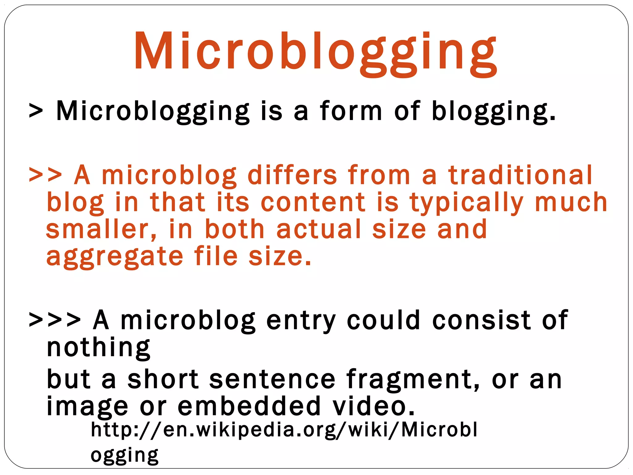 Microblogging
> Microblogging is a form of blogging.
>> A microblog differs from a traditional
blog in that its content is typically much
smaller, in both actual size and
aggregate file size.
>>> A microblog entry could consist of
nothing
but a short sentence fragment, or an
image or embedded video.
http://en.wikipedia.org/wiki/Microbl
ogging
 