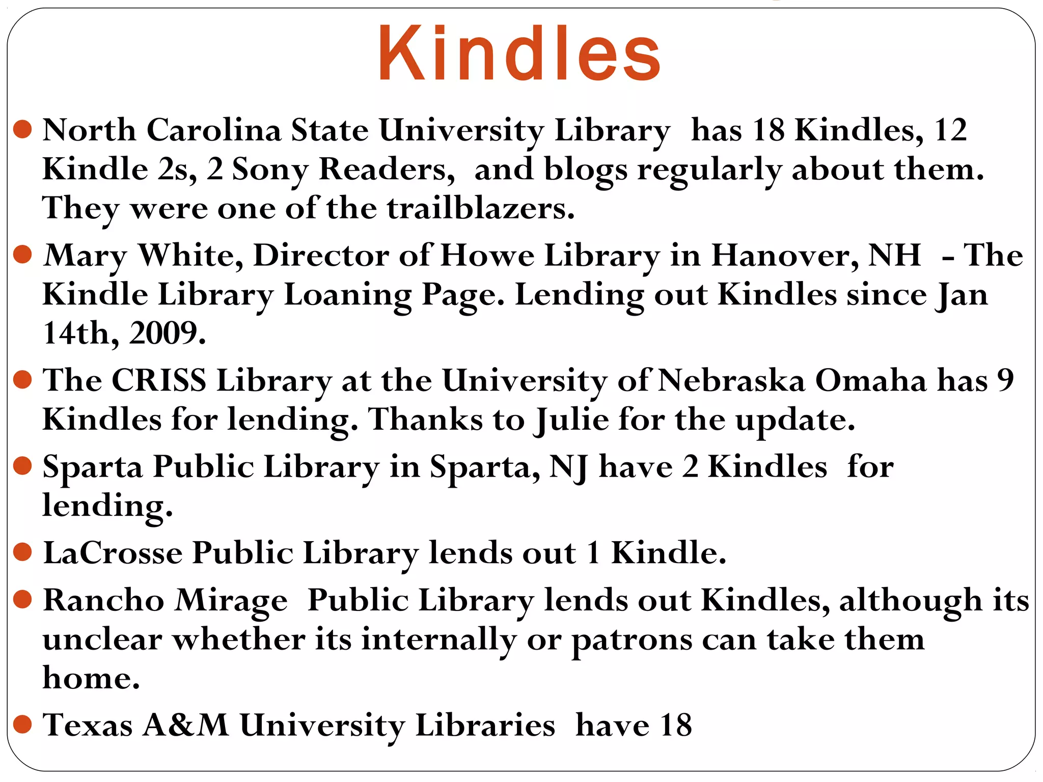 North Carolina State University Library has 18 Kindles, 12
Kindle 2s, 2 Sony Readers, and blogs regularly about them.
They were one of the trailblazers.
Mary White, Director of Howe Library in Hanover, NH - The
Kindle Library Loaning Page. Lending out Kindles since Jan
14th, 2009.
The CRISS Library at the University of Nebraska Omaha has 9
Kindles for lending. Thanks to Julie for the update.
Sparta Public Library in Sparta, NJ have 2 Kindles for
lending.  
LaCrosse Public Library lends out 1 Kindle. 
Rancho Mirage Public Library lends out Kindles, although its
unclear whether its internally or patrons can take them
home.
Texas A&M University Libraries have 18
Kindles
 