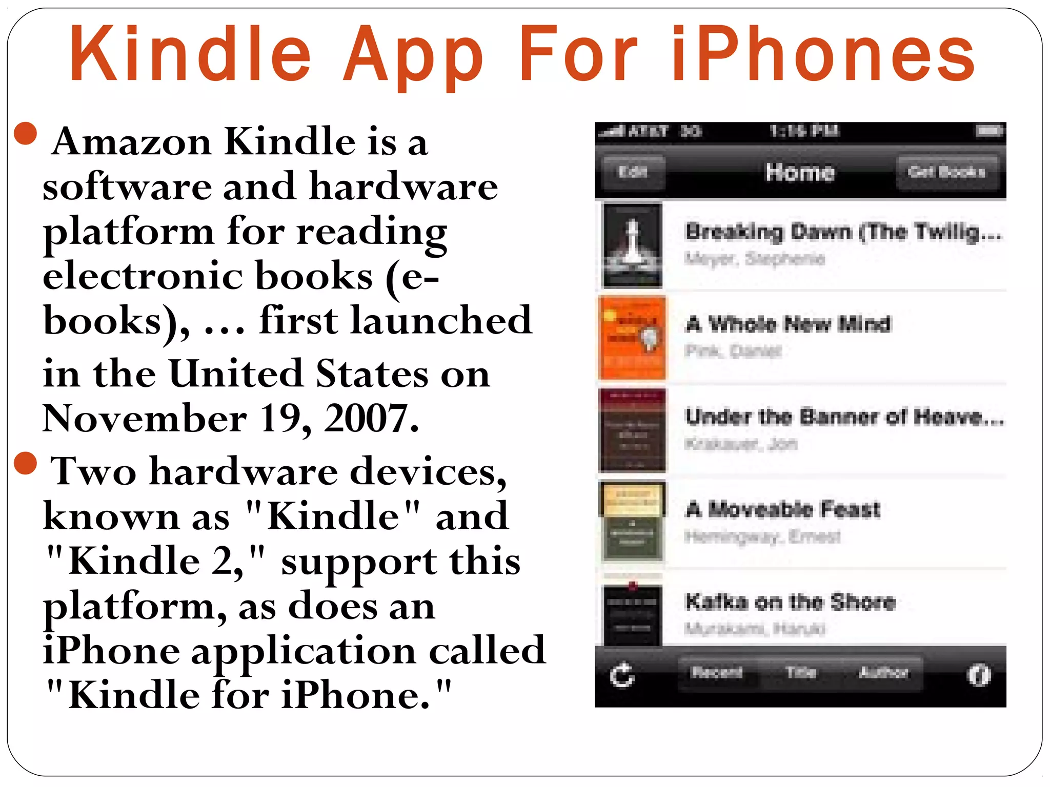 Kindle App For iPhones
Amazon Kindle is a
software and hardware
platform for reading
electronic books (e-
books), … first launched
in the United States on
November 19, 2007.
Two hardware devices,
known as "Kindle" and
"Kindle 2," support this
platform, as does an
iPhone application called
"Kindle for iPhone."
 