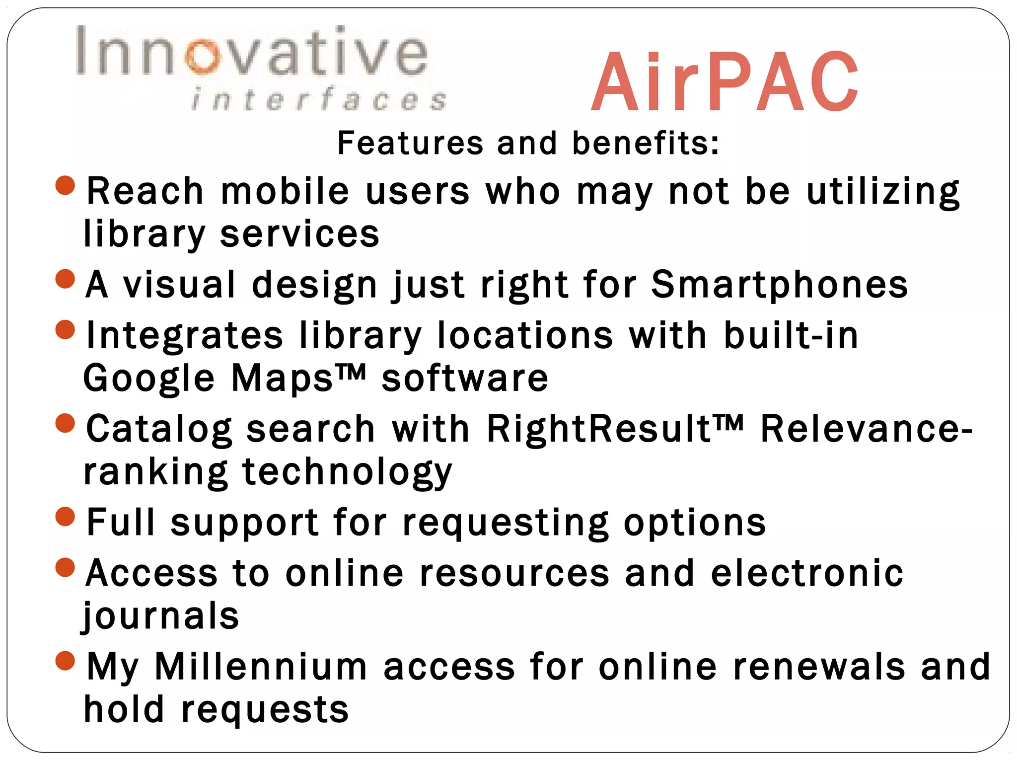 AirPAC
Features and benefits:
Reach mobile users who may not be utilizing
library services
A visual design just right for Smartphones
Integrates library locations with built-in
Google Maps™ software
Catalog search with RightResult™ Relevance-
ranking technology
Full support for requesting options
Access to online resources and electronic
journals
My Millennium access for online renewals and
hold requests
 