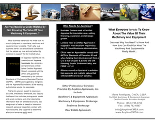 Are You Making A Costly Mistake By                         Who Needs An Appraisal?
  Not Knowing The Value Of Your                    •    Business Owners need a Certified            What Everyone Needs To Know
     Machinery & Equipment ?                            Appraisal for insurable value, selling,       About The Value Of Their
                                                        financing, expansion, and strategic
                                                        growth.
                                                                                                     Machinery And Equipment
   Most business owners do not know that an
error in judgment in appraising machinery and      •    Lenders need a Certified Appraisal in       Discover Why You Need To Know And
equipment can be costly. That’s why as a                support of loan decisions required by          How You Can Find Out What The
business owner, you should have confidence              the U.S. Small Business Administration.         Machinery And Equipment Is
that the values are true and are backed by                                                                    Really Worth...
                                                   •    CPA’s need an Appraisal to comply with
evidence to support the fair market value.
                                                        AICPA’s Standards of Valuation #1 and
                   All appraisal reports are not        when helping their clients convert from a
                   created equal! Anytime               C to a Sub-Chapter S, Estate and Gift
                   Appraisals, Inc. delivers a          Planning, Trusts, Sarbanes Oxley, and
                   comprehensive and de-                FASB 141/142.
                   tailed Certified Appraisal
                   Report consistent with the      •    Attorneys need an Appraisal to substan-
                   ethics and guidelines                tiate accurate and realistic values that
                   mandated by the Uniform              withstand IRS and Court scrutiny.
Standards of Professional Appraisal Practice
(USPAP). USPAP, promulgated by Congress
and the Appraisal Foundation, is the leading
authoritative source for appraisals.
                                                       Other Professional Services
                                                   Provided By Anytime Appraisals, Inc.
   That’s why you can expect to receive an
accurate, irrefutable, defensible, and descrip-
                                                                Include:
                                                                                                       Rene Rodriguez, CMEA, CSBA
tive Report that includes photographs, model           Machinery & Equipment Appraisals             Certified Machinery & Equipment Appraiser
and serial numbers, and other descriptive                                                                Certified Senior Business Analyst
information that will withstand scrutiny. Our          Machinery & Equipment Brokerage
                                                                                                           Phone: (954) 785-3763
assignment of value is based on extensive
                                                              Business Brokerage                            Fax: (941) 782-6667
research, personal inspection, contact with
manufacturers, and suppliers to determine                    Real Estate Appraisals                       Info@AnytimeCMEA.com
what your items are really worth.                                                                         www.AnytimeCMEA.com
 