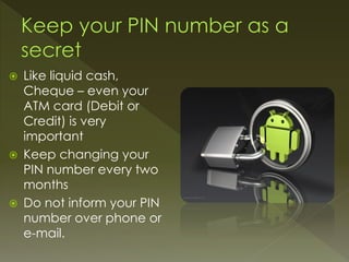  Like liquid cash,
Cheque – even your
ATM card (Debit or
Credit) is very
important
 Keep changing your
PIN number every two
months
 Do not inform your PIN
number over phone or
e-mail.
 