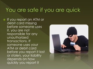  If you report an ATM or
debit card missing
before someone uses
it, you are not
responsible for any
unauthorized
transactions. If
someone uses your
ATM or debit card
before you report it lost
or stolen, your liability
depends on how
quickly you report it
 