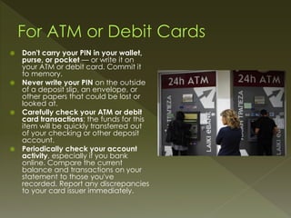  Don't carry your PIN in your wallet,
purse, or pocket — or write it on
your ATM or debit card. Commit it
to memory.
 Never write your PIN on the outside
of a deposit slip, an envelope, or
other papers that could be lost or
looked at.
 Carefully check your ATM or debit
card transactions; the funds for this
item will be quickly transferred out
of your checking or other deposit
account.
 Periodically check your account
activity, especially if you bank
online. Compare the current
balance and transactions on your
statement to those you've
recorded. Report any discrepancies
to your card issuer immediately.
 