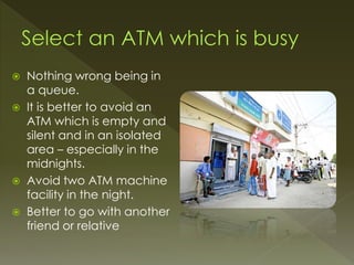  Nothing wrong being in
a queue.
 It is better to avoid an
ATM which is empty and
silent and in an isolated
area – especially in the
midnights.
 Avoid two ATM machine
facility in the night.
 Better to go with another
friend or relative
 