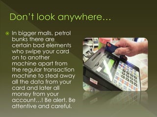  In bigger malls, petrol
bunks there are
certain bad elements
who swipe your card
on to another
machine apart from
the regular transaction
machine to steal away
all the data from your
card and later all
money from your
account…! Be alert. Be
attentive and careful.
 