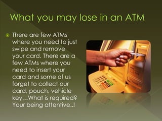  There are few ATMs
where you need to just
swipe and remove
your card. There are a
few ATMs where you
need to insert your
card and some of us
forget to collect our
card, pouch, vehicle
key…What is required?
Your being attentive..!
 