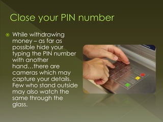 While withdrawing
money – as far as
possible hide your
typing the PIN number
with another
hand…there are
cameras which may
capture your details.
Few who stand outside
may also watch the
same through the
glass.
 
