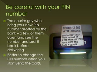  The courier guy who
bring your new PIN
number allotted by the
bank – a few of them
open and see the
number and seal it
back before
delivering.
 Better to change the
PIN number when you
start using the card.
 