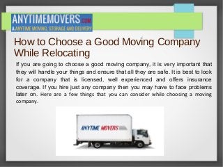 How to Choose a Good Moving Company
While Relocating
If you are going to choose a good moving company, it is very important that
they will handle your things and ensure that all they are safe. It is best to look
for a company that is licensed, well experienced and offers insurance
coverage. If you hire just any company then you may have to face problems
later on. Here are a few things that you can consider while choosing a moving
company.
 