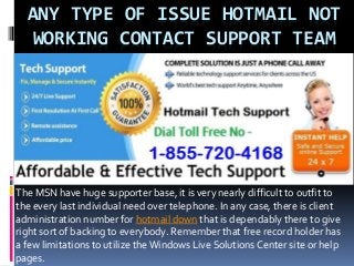 ANY TYPE OF ISSUE HOTMAIL NOT
WORKING CONTACT SUPPORT TEAM
The MSN have huge supporter base, it is very nearly difficult to outfit to
the every last individual need over telephone. In any case, there is client
administration number for hotmail down that is dependably there to give
right sort of backing to everybody. Remember that free record holder has
a few limitations to utilize the Windows Live Solutions Center site or help
pages.
 