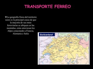 TRANSPORTE FERREO

La geografía física del territorio
suizo es la principal causa de que
      la mayoría de sus rutas
  ferroviarias se ubiquen en las
  montañas, estas atraviesan los
   Alpes conectando a Francia,
         Alemania e Italia
 