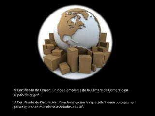Certificado de Origen: En dos ejemplares de la Cámara de Comercio en
el país de origen
Certificado de Circulación: Para las mercancías que sólo tienen su origen en
países que sean miembros asociados a la UE.
 