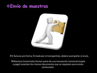 Envío de muestras




 2 facturas pro forma, firmada por el transportista, deberá acompañar al envío.

  Muestras Comerciales forman parte de una transacción comercial (sujeto
   a pago) necesitan los mismos documentos que se requieren para envíos
                                comerciales.
 