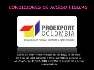 CONDICIONES DE ACCESO FÍSICAS




   Dentro del manejo de mercancías por vía aérea, ya sea como
  muestras sin valor comercial o envíos urgentes, se destacan las
 ALIANZAS que PROEXPORT Colombia ha suscrito con diversas
                        transportadoras
 