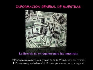 INFORMACIÓN GENERAL DE MUESTRAS




      La licencia no se requiere para las muestras:

Productos de comercio en general de hasta 255,65 euros por remesa.
 Productos agrícolas hasta 51,13 euros por remesa, salvo seedgood.
 