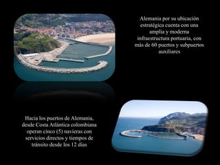 Alemania por su ubicación
                                      estratégica cuenta con una
                                          amplia y moderna
                                    infraestructura portuaria, con
                                   más de 60 puertos y subpuertos
                                               auxiliares




 Hacia los puertos de Alemania,
desde Costa Atlántica colombiana
  operan cinco (5) navieras con
 servicios directos y tiempos de
    tránsito desde los 12 días
 