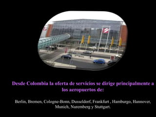 Desde Colombia la oferta de servicios se dirige principalmente a
                     los aeropuertos de:

 Berlin, Bremen, Cologne-Bonn, Dusseldorf, Frankfurt , Hamburgo, Hannover,
                      Munich, Nuremberg y Stuttgart.
 