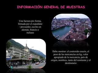INFORMACIÓN GENERAL DE MUESTRAS



 Una factura pro forma,
firmada por el expedidor
  / proveedor, escrito en
     alemán, francés o
         italiano




                             Debe mostrar: el contenido exacto, el
                               peso de las mercancías en kg, valor
                               apropiado de la mercancía, país de
                            origen, nombres, tanto del remitente y el
                                           destinatario
 