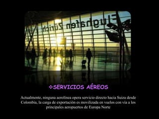 SERVICIOS AÉREOS
Actualmente, ninguna aerolínea opera servicio directo hacia Suiza desde
Colombia, la carga de exportación es movilizada en vuelos con vía a los
               principales aeropuertos de Europa Norte
 