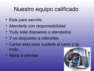 Nuestro equipo calificado  Esta para servirle Atenderle con responsabilidad Yudy esta dispuesta a atenderlos Y yo dispuesto a cobrarles Carlos esta para cuidarle el carro o la moto Maria a serviles 