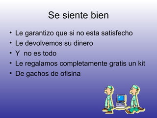 Se siente bien Le garantizo que si no esta satisfecho Le devolvemos su dinero Y  no es todo  Le regalamos completamente gratis un kit  De gachos de ofisina  