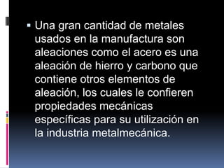  Una gran cantidad de metales
usados en la manufactura son
aleaciones como el acero es una
aleación de hierro y carbono que
contiene otros elementos de
aleación, los cuales le confieren
propiedades mecánicas
específicas para su utilización en
la industria metalmecánica.
 